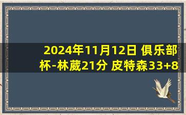 2024年11月12日 俱乐部杯-林葳21分 皮特森33+8+6&末节24分 同曦17分逆转新疆